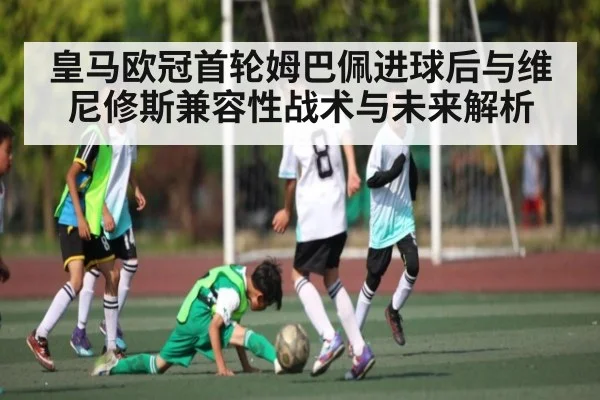 皇马欧冠首轮姆巴佩进球后与维尼修斯兼容性战术与未来解析