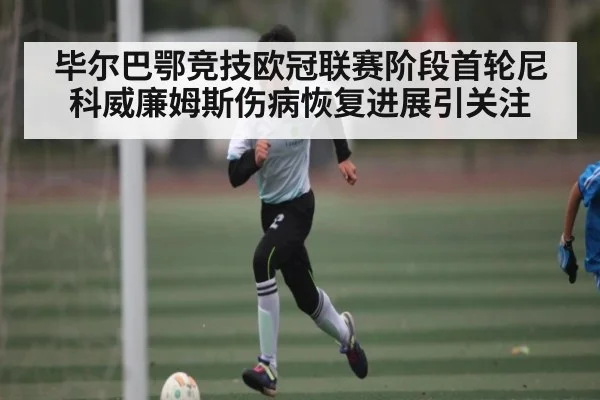 毕尔巴鄂竞技欧冠联赛阶段首轮尼科威廉姆斯伤病恢复进展引关注