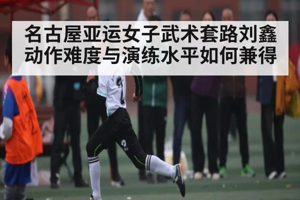 名古屋亚运女子武术套路刘鑫动作难度与演练水平如何兼得
